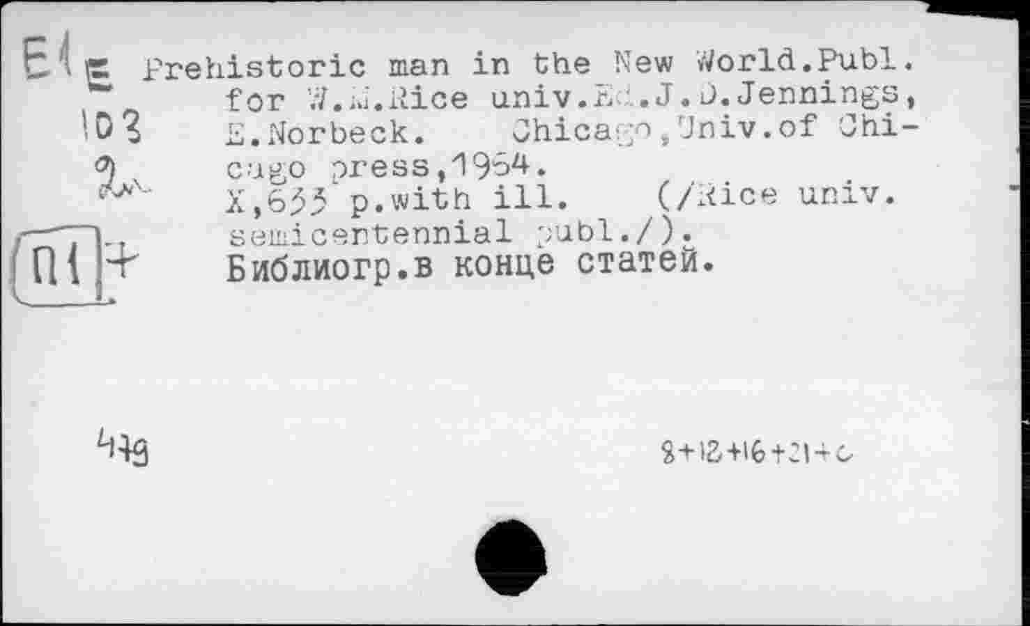 ﻿>,!‘P Prehistoric man in the New World.Publ. for W.iu.ilice univ.Eh. J. j. Jennings,
‘D 5 E.Norbeck. Chicago,Univ.of Ohi-
v	cugo oress,J964.
' X,633'p.with ill. (/Rice univ.
"TT]-.	semicentennial publ./).
Ul p	Библиогр.в конце статей.

Я+і2'+І6+2І4<о